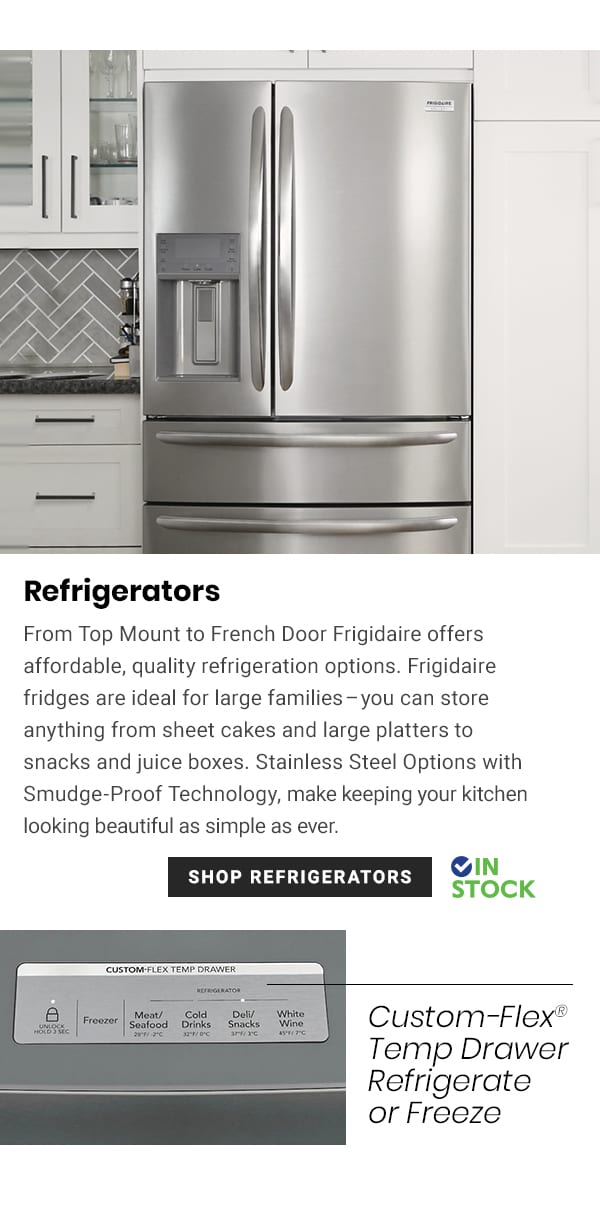  Refrigerators From Top Mount to French Door Frigidaire offers affordable, quality refrigeration options. Frigidaire fridges are ideal for large familiesyou can store anything from sheet cakes and large platters to snacks and juice boxes. Stainless Steel Options with Smudge-Proof Technology, make keeping your kitchen looking beautiful as simple as ever. IN SHOP REFRIGERATORS STOCK Custom-Flex* Temp Drawer Refrigerate or Freeze 