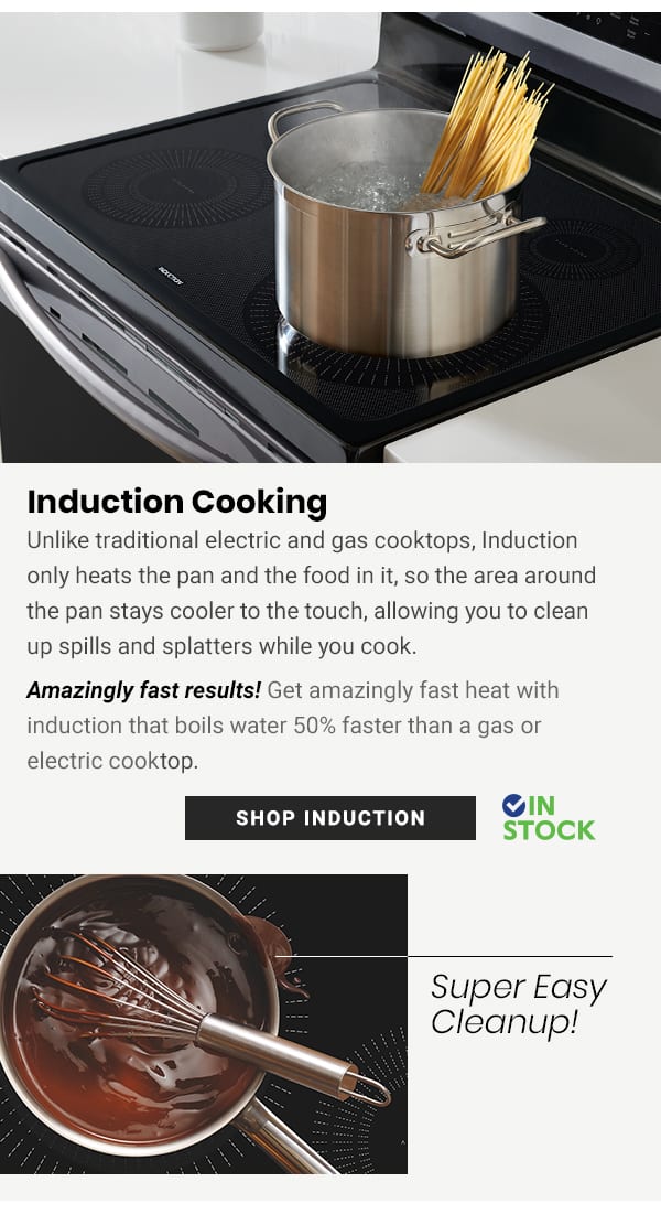  Induction Cooking Unlike traditional electric and gas cooktops, Induction only heats the pan and the food in it, so the area around the pan stays cooler to the touch, allowing you to clean up spills and splatters while you cook. Amazingly fast results! Get amazingly fast heat with induction that boils water 50% faster than a gas or electric cooktop. IN SHOP INDUCTION STOCK Super Easy Cleanup! 