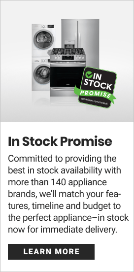  In Stock Promise Committed to providing the best in stock availability with more than 140 appliance brands, we'll match your fea- tures, timeline and budget to the perfect appliancein stock now for immediate delivery. X7 CUNNTS 