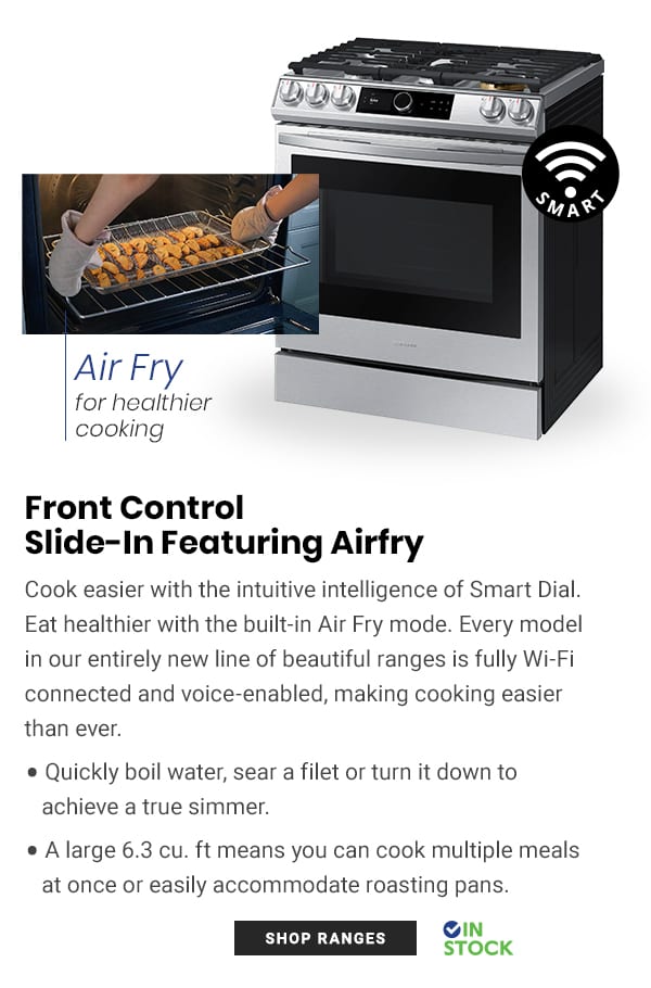 Air Fry for heaithier cooking Front Control Slide-In Featuring Airfry Cook easier with the intuitive intelligence of Smart Dial. Eat healthier with the built-in Air Fry mode. Every model in our entirely new line of beautiful ranges is fully Wi-Fi connected and voice-enabled, making cooking easier than ever. Quickly boil water, sear a filet or turn it down to achieve a true simmer. e Alarge 6.3 cu. ft means you can cook multiple meals at once or easily accommodate roasting pans. OIN 