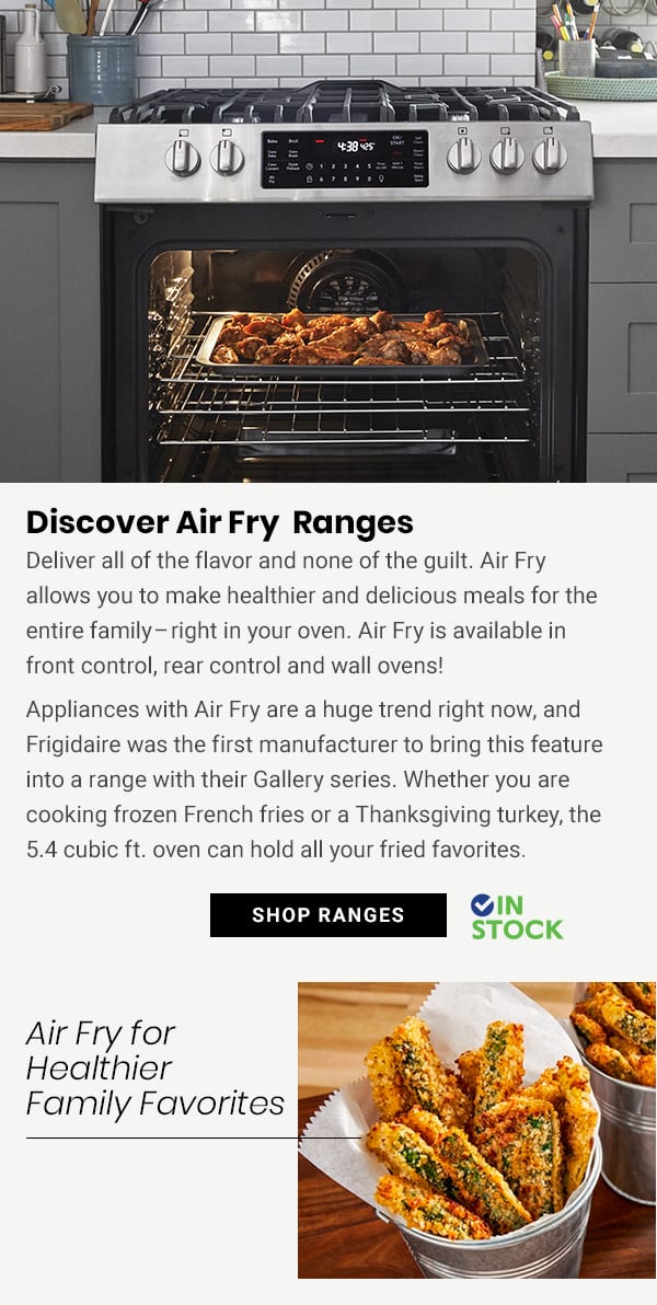  Discover Air Fry Ranges Deliver all of the flavor and none of the guilt. Air Fry allows you to make healthier and delicious meals for the entire familyright in your oven. Air Fry is available in front control, rear control and wall ovens! Appliances with Air Fry are a huge trend right now, and Frigidaire was the first manufacturer to bring this feature into a range with their Gallery series. Whether you are cooking frozen French fries or a Thanksgiving turkey, the 5.4 cubic ft. oven can hold all your fried favorites. IN SHOP RANGES STOCK Air Fry for Healthier Family Favorites E : 