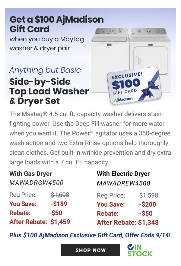 Get a $100 AjMadison Gift Card whenyoubuy aMaytag washer dryer pair Anything but Basic side-by-side 100 Top Load Washer cier crv Dryer Set Koo M The Maytag 4.5 cu. ft. capacity washer delivers stain- fighting power. Use the Deep Fill washer for more water when you want it. The Power agitator uses a 360-degree wash action and two Extra Rinse options help thoroughly clean clothes. Get built-in wrinkle prevention and dry extra large loads with a 7 cu. Ft. capacity. With Gas Dryer With Electric Dryer MAWADRGW4500 MAWADREW4500 Reg Price: $1,698 Reg Price: $1,598 You Save: -$189 You Save: -$200 Rebate: -$50 Rebate: -$50 After Rebate: $1,459 After Rebate: $1,348 Plus $100 AjMadison Exclusive Gift Card, Offer Ends 914! BT S STOCK 
